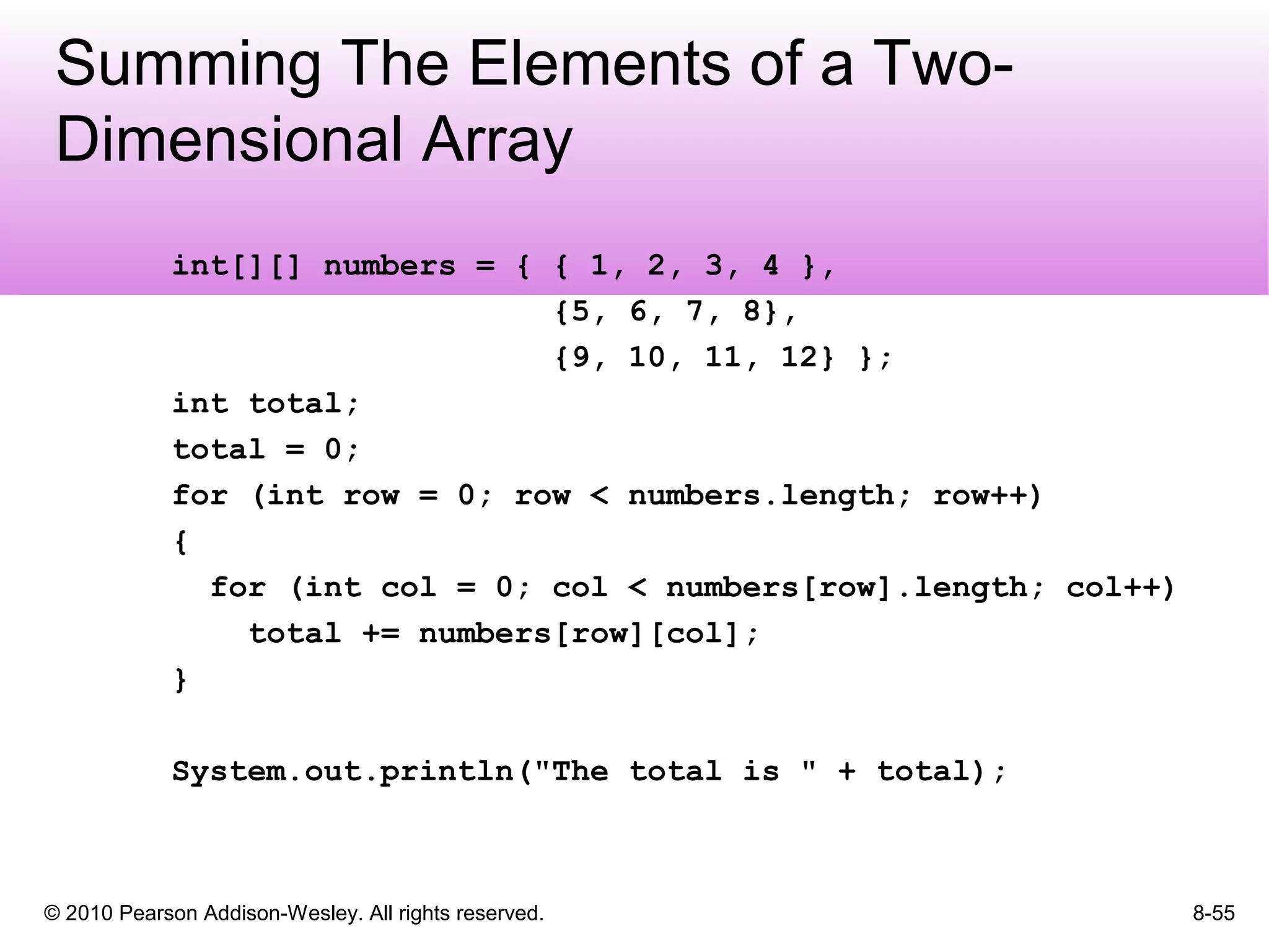 © 2010 Pearson Addison-Wesley. All rights reserved. 8-55
Summing The Elements of a Two-
Dimensional Array
int[][] numbers = { { 1, 2, 3, 4 },
{5, 6, 7, 8},
{9, 10, 11, 12} };
int total;
total = 0;
for (int row = 0; row < numbers.length; row++)
{
for (int col = 0; col < numbers[row].length; col++)
total += numbers[row][col];
}
System.out.println("The total is " + total);
 