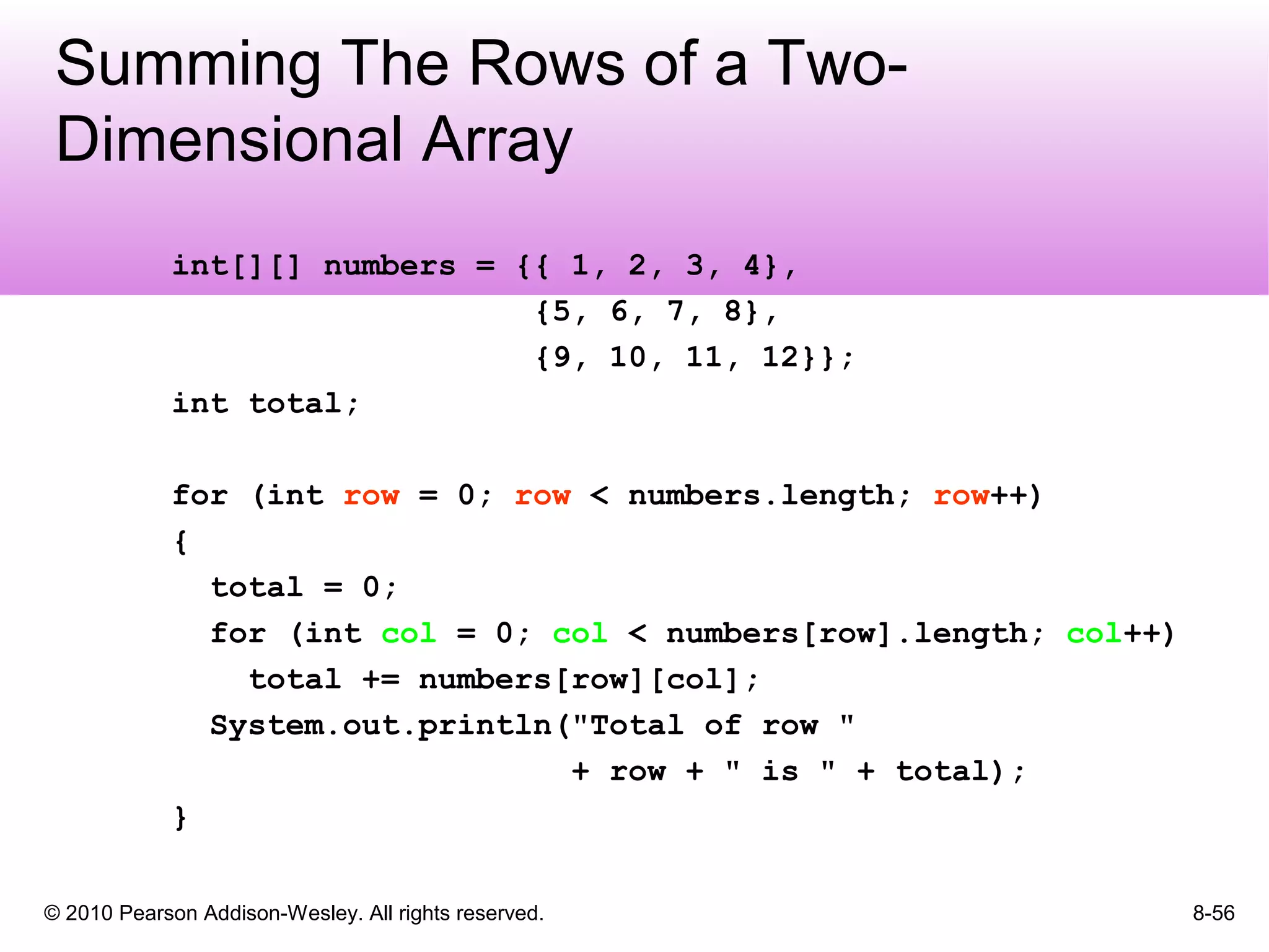 © 2010 Pearson Addison-Wesley. All rights reserved. 8-56
Summing The Rows of a Two-
Dimensional Array
int[][] numbers = {{ 1, 2, 3, 4},
{5, 6, 7, 8},
{9, 10, 11, 12}};
int total;
for (int row = 0; row < numbers.length; row++)
{
total = 0;
for (int col = 0; col < numbers[row].length; col++)
total += numbers[row][col];
System.out.println("Total of row "
+ row + " is " + total);
}
 