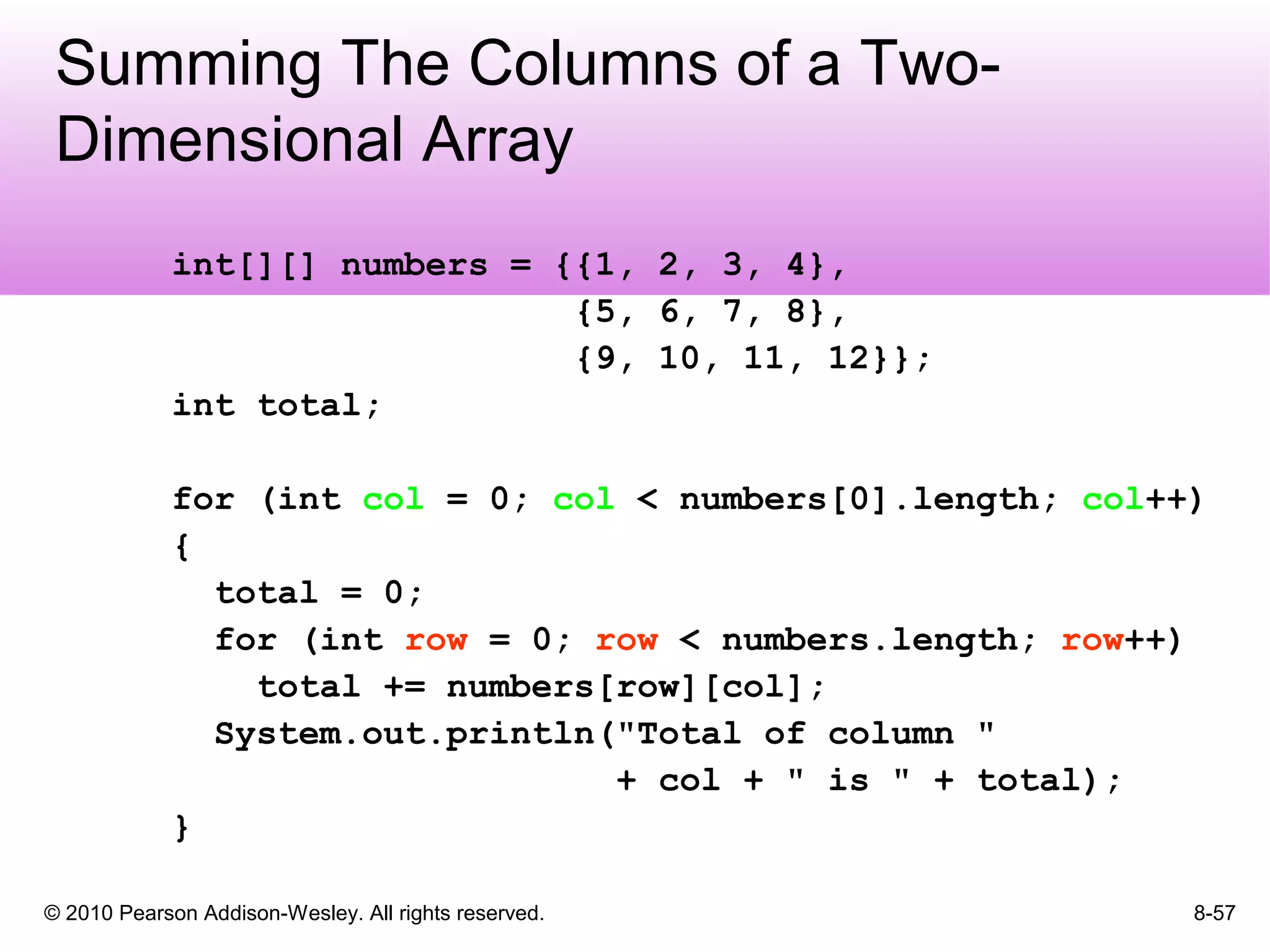 © 2010 Pearson Addison-Wesley. All rights reserved. 8-57
Summing The Columns of a Two-
Dimensional Array
int[][] numbers = {{1, 2, 3, 4},
{5, 6, 7, 8},
{9, 10, 11, 12}};
int total;
for (int col = 0; col < numbers[0].length; col++)
{
total = 0;
for (int row = 0; row < numbers.length; row++)
total += numbers[row][col];
System.out.println("Total of column "
+ col + " is " + total);
}
 