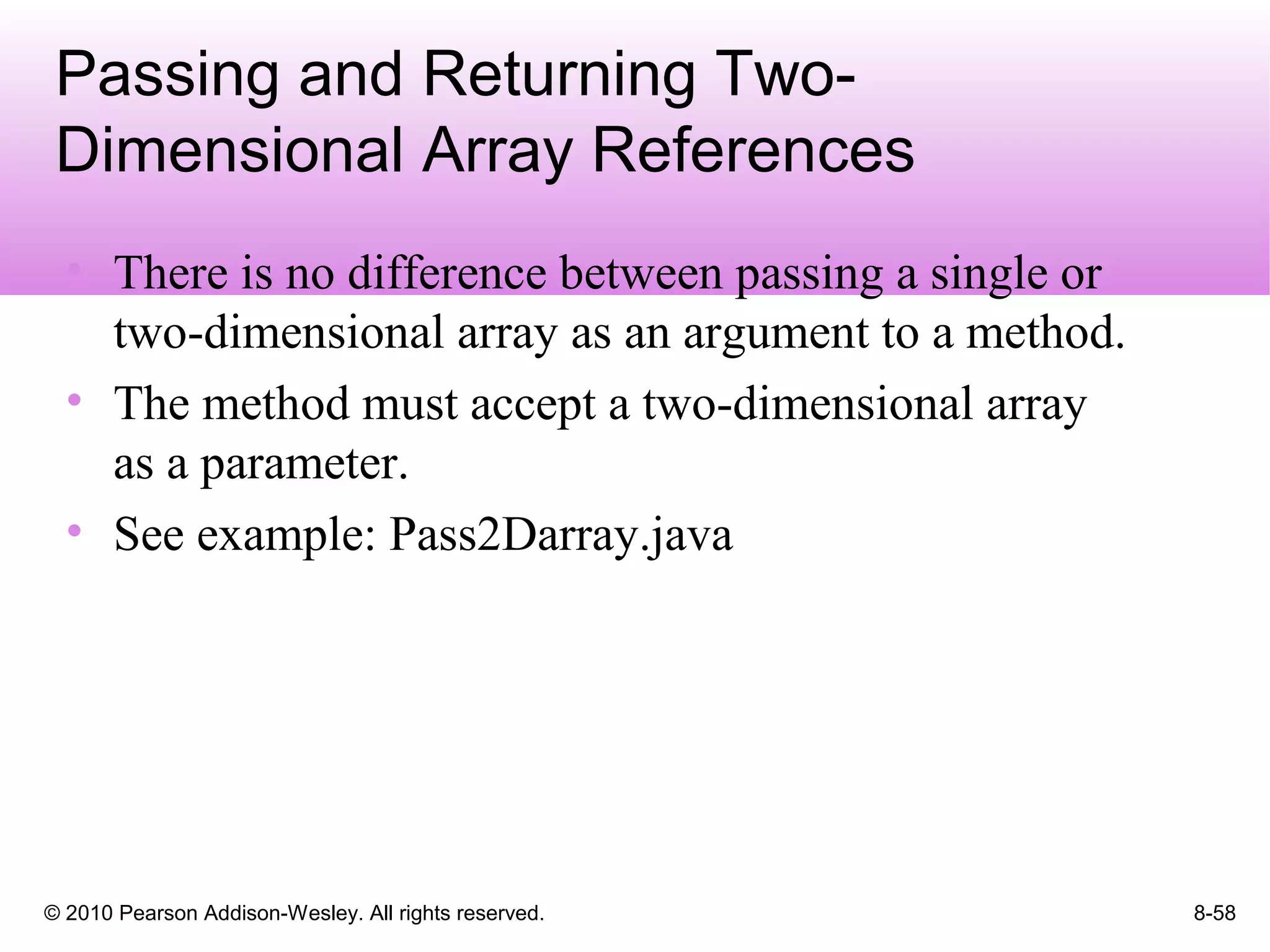 © 2010 Pearson Addison-Wesley. All rights reserved. 8-58
Passing and Returning Two-
Dimensional Array References
• There is no difference between passing a single or
two-dimensional array as an argument to a method.
• The method must accept a two-dimensional array
as a parameter.
• See example: Pass2Darray.java
 
