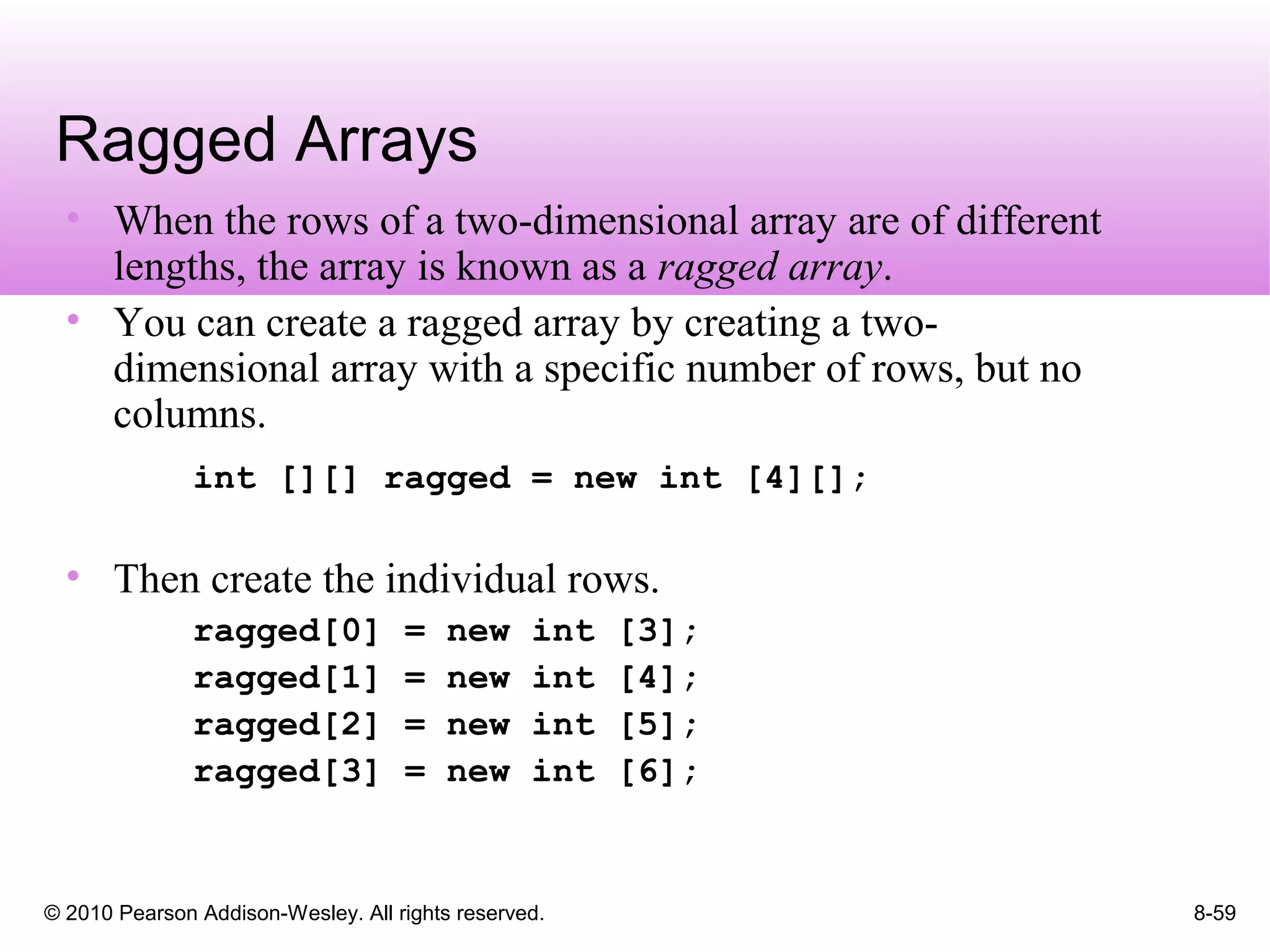 © 2010 Pearson Addison-Wesley. All rights reserved. 8-59
Ragged Arrays
• When the rows of a two-dimensional array are of different
lengths, the array is known as a ragged array.
• You can create a ragged array by creating a two-
dimensional array with a specific number of rows, but no
columns.
int [][] ragged = new int [4][];
• Then create the individual rows.
ragged[0] = new int [3];
ragged[1] = new int [4];
ragged[2] = new int [5];
ragged[3] = new int [6];
 