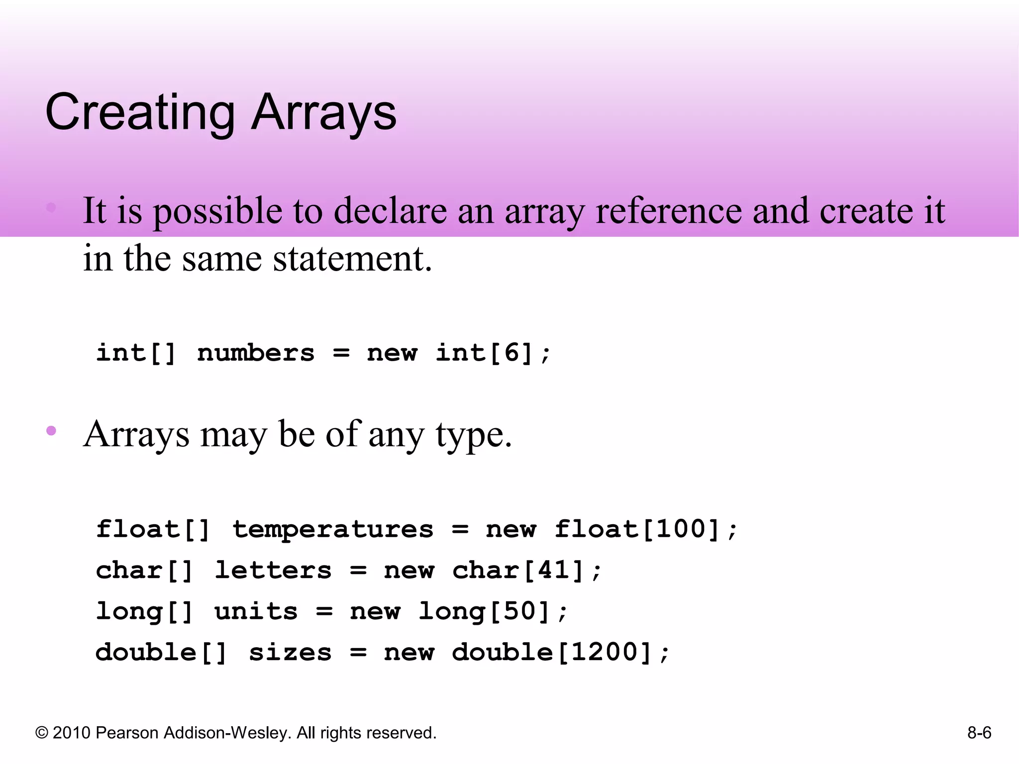 © 2010 Pearson Addison-Wesley. All rights reserved. 8-6
Creating Arrays
• It is possible to declare an array reference and create it
in the same statement.
int[] numbers = new int[6];
• Arrays may be of any type.
float[] temperatures = new float[100];
char[] letters = new char[41];
long[] units = new long[50];
double[] sizes = new double[1200];
 