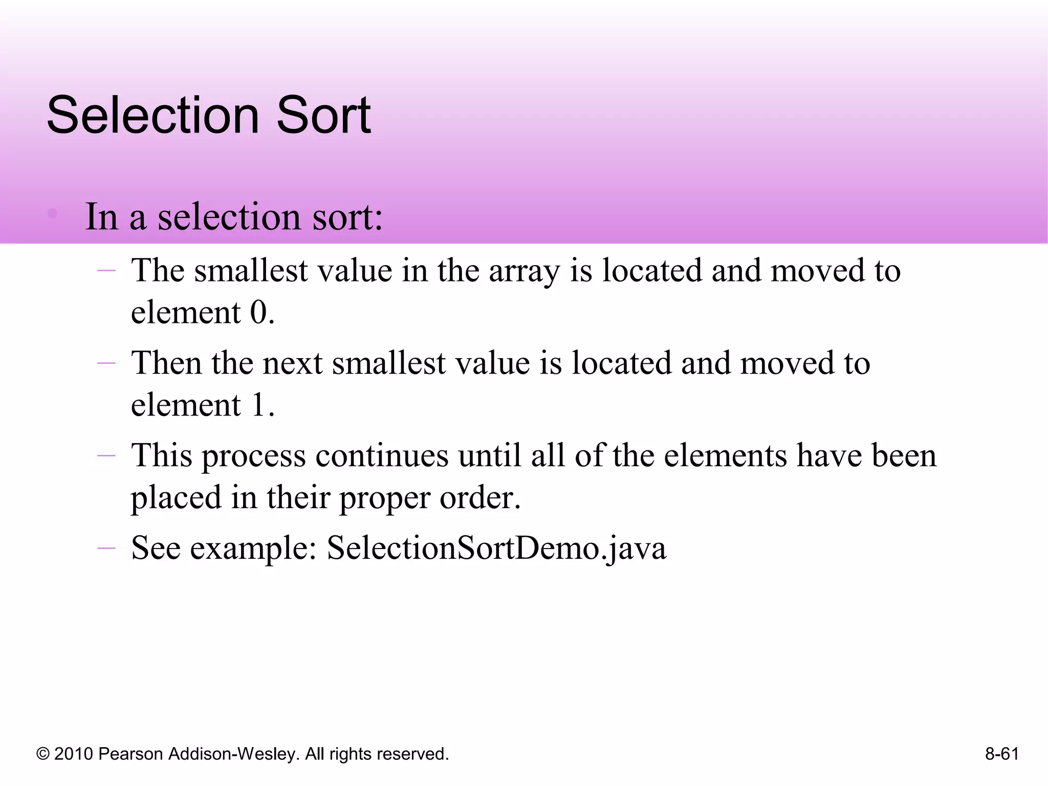 © 2010 Pearson Addison-Wesley. All rights reserved. 8-61
Selection Sort
• In a selection sort:
– The smallest value in the array is located and moved to
element 0.
– Then the next smallest value is located and moved to
element 1.
– This process continues until all of the elements have been
placed in their proper order.
– See example: SelectionSortDemo.java
 