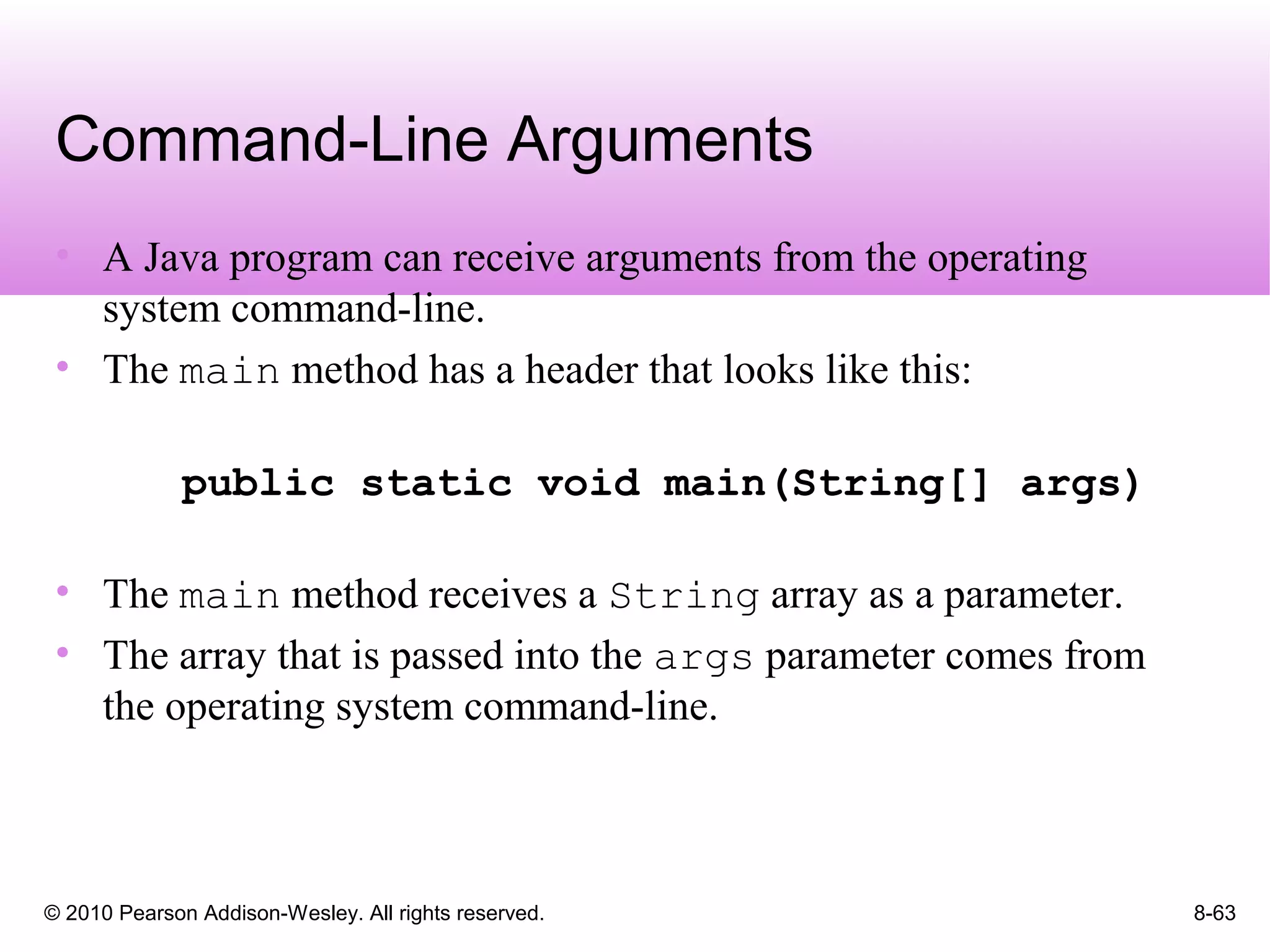 © 2010 Pearson Addison-Wesley. All rights reserved. 8-63
Command-Line Arguments
• A Java program can receive arguments from the operating
system command-line.
• The main method has a header that looks like this:
public static void main(String[] args)
• The main method receives a String array as a parameter.
• The array that is passed into the args parameter comes from
the operating system command-line.
 