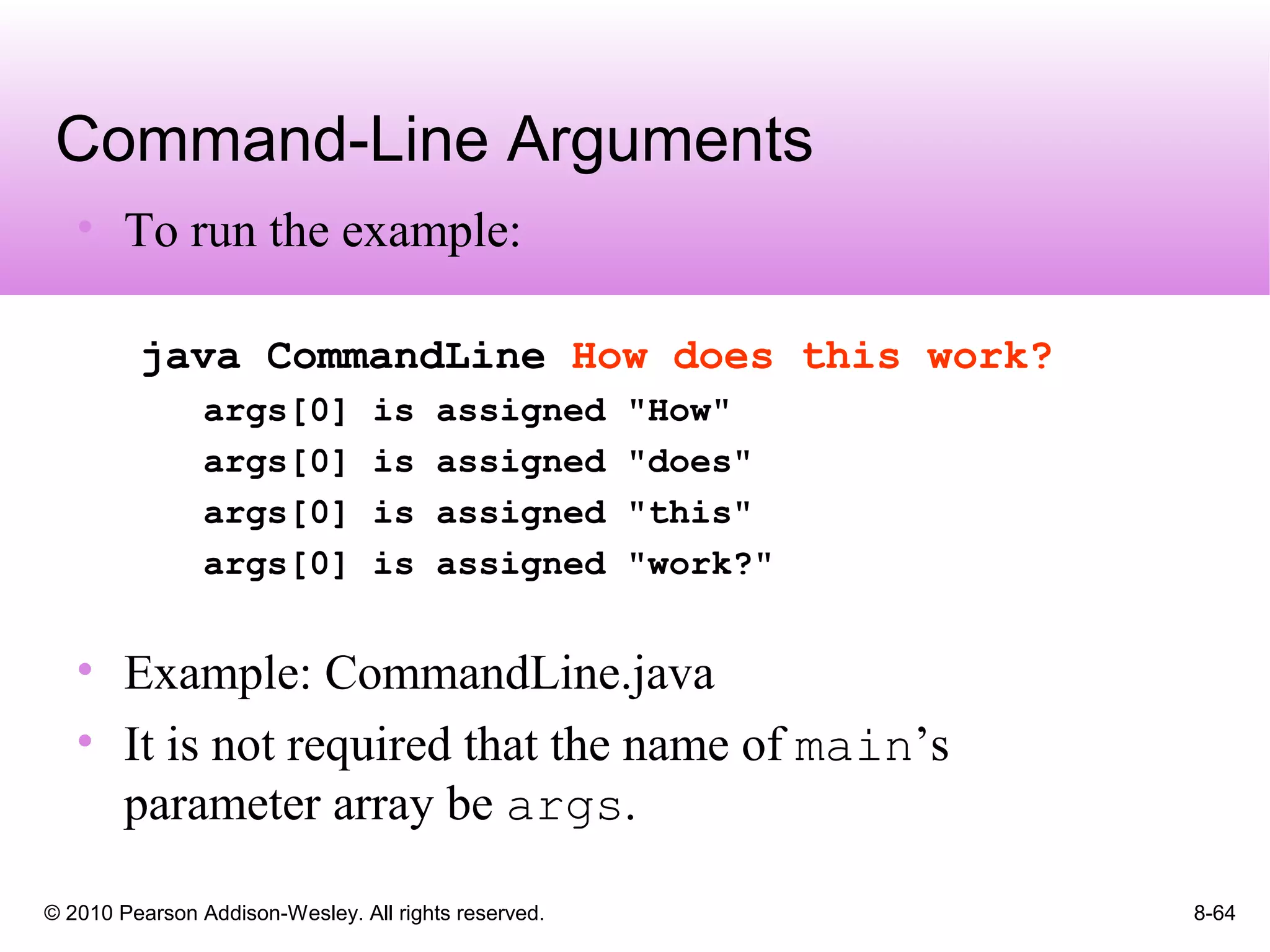 © 2010 Pearson Addison-Wesley. All rights reserved. 8-64
Command-Line Arguments
• To run the example:
java CommandLine How does this work?
args[0] is assigned "How"
args[0] is assigned "does"
args[0] is assigned "this"
args[0] is assigned "work?"
• Example: CommandLine.java
• It is not required that the name of main’s
parameter array be args.
 
