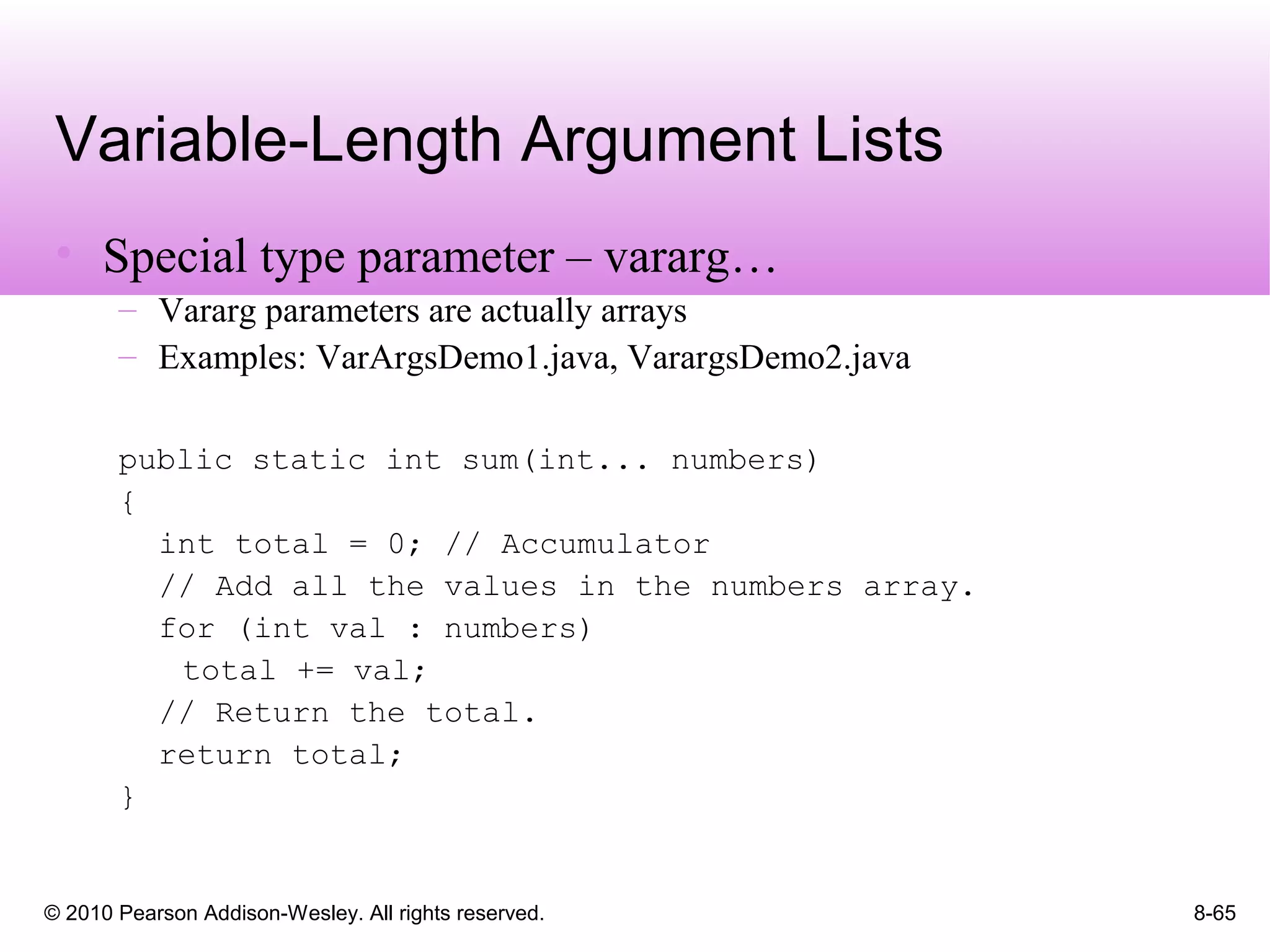 © 2010 Pearson Addison-Wesley. All rights reserved. 8-65
Variable-Length Argument Lists
• Special type parameter – vararg…
– Vararg parameters are actually arrays
– Examples: VarArgsDemo1.java, VarargsDemo2.java
public static int sum(int... numbers)
{
int total = 0; // Accumulator
// Add all the values in the numbers array.
for (int val : numbers)
total += val;
// Return the total.
return total;
}
 