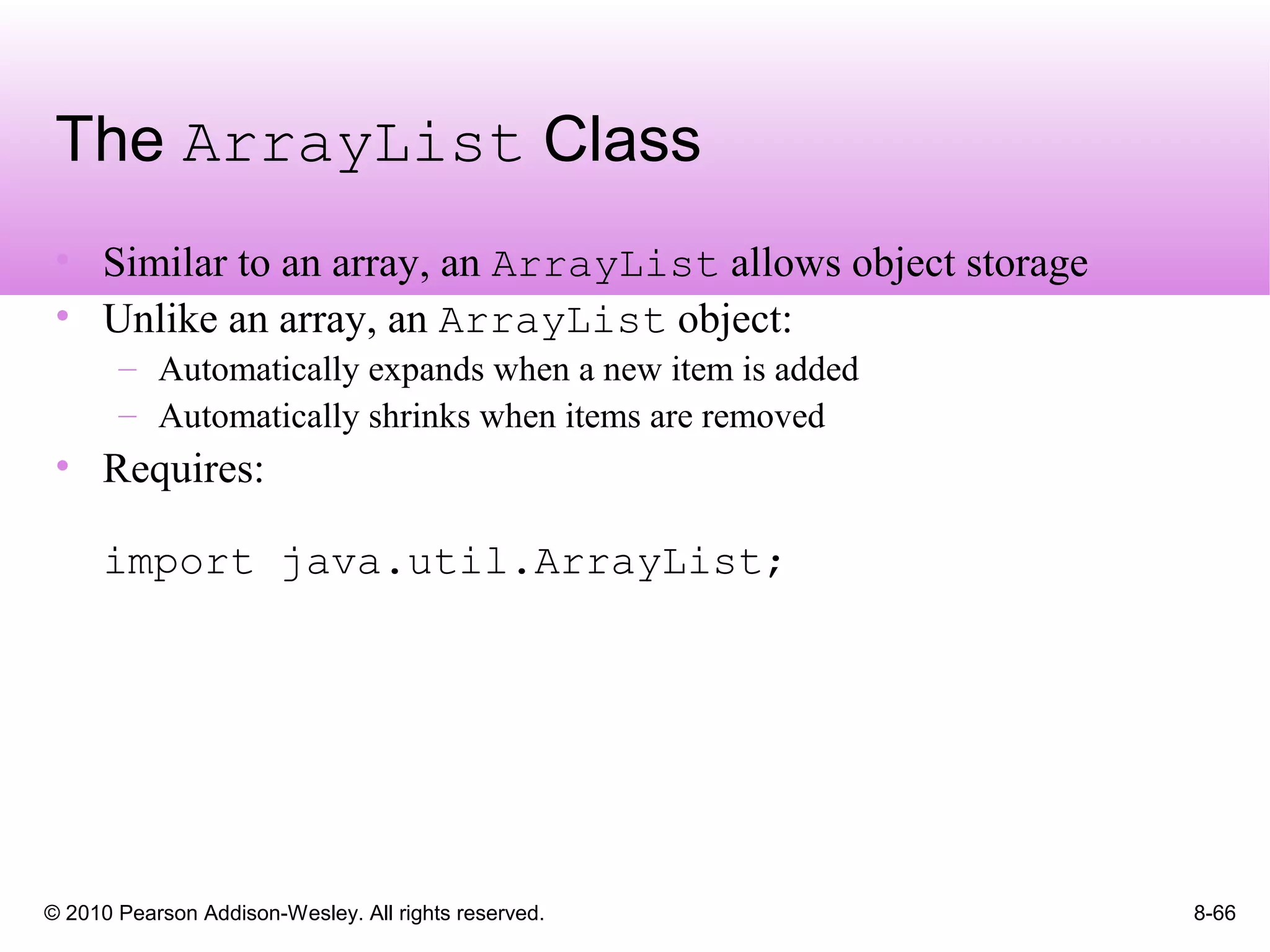 © 2010 Pearson Addison-Wesley. All rights reserved. 8-66
The ArrayList Class
• Similar to an array, an ArrayList allows object storage
• Unlike an array, an ArrayList object:
– Automatically expands when a new item is added
– Automatically shrinks when items are removed
• Requires:
import java.util.ArrayList;
 