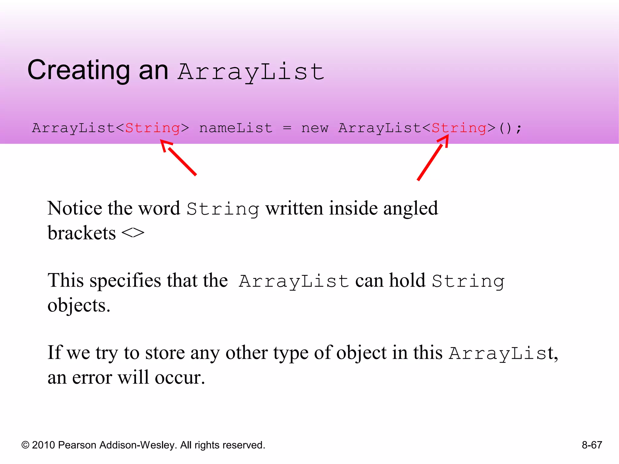 © 2010 Pearson Addison-Wesley. All rights reserved.
Creating an ArrayList
8-67
ArrayList<String> nameList = new ArrayList<String>();
Notice the word String written inside angled
brackets <>
This specifies that the ArrayList can hold String
objects.
If we try to store any other type of object in this ArrayList,
an error will occur.
 