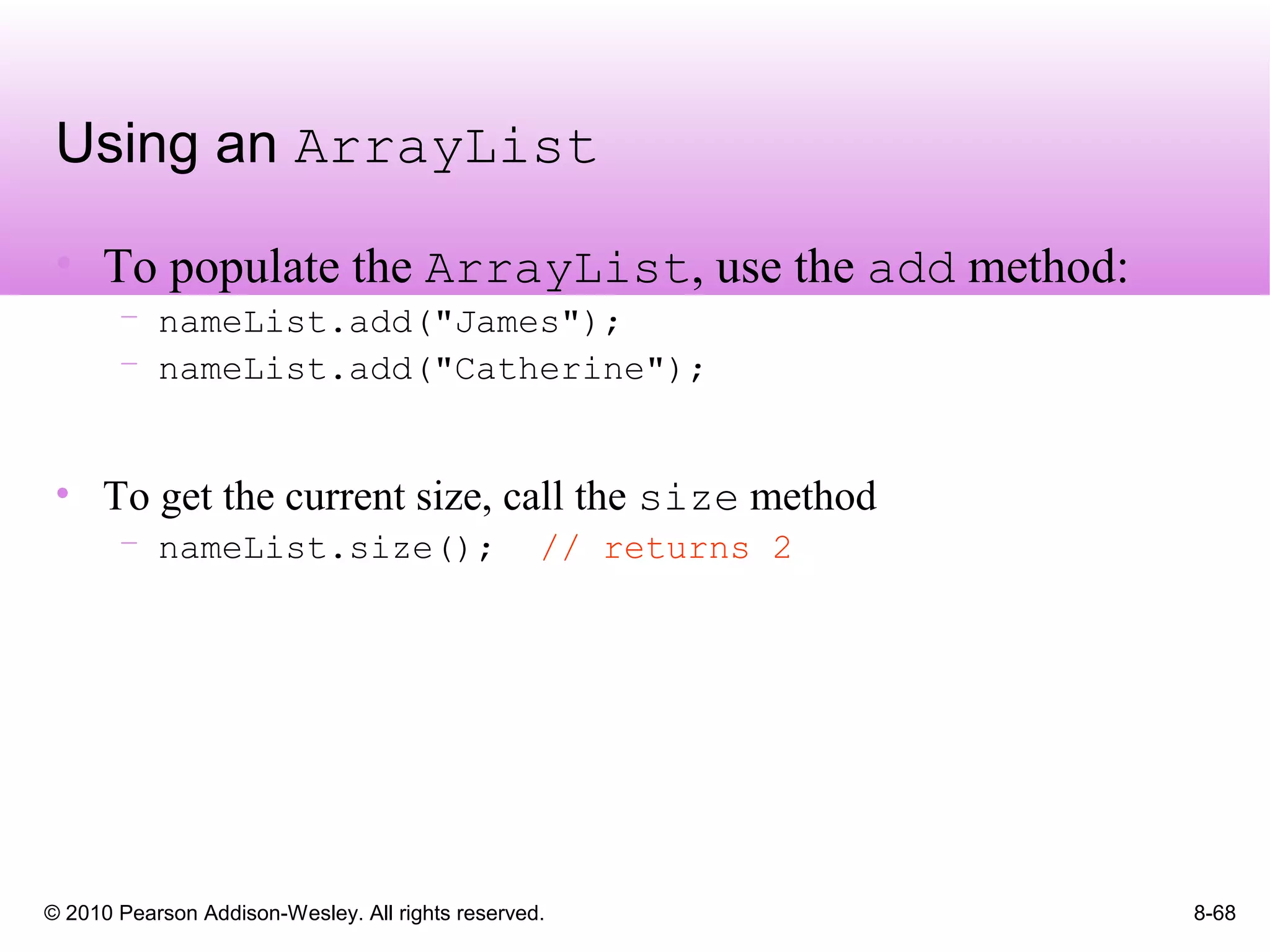 © 2010 Pearson Addison-Wesley. All rights reserved. 8-68
Using an ArrayList
• To populate the ArrayList, use the add method:
– nameList.add("James");
– nameList.add("Catherine");
• To get the current size, call the size method
– nameList.size(); // returns 2
 