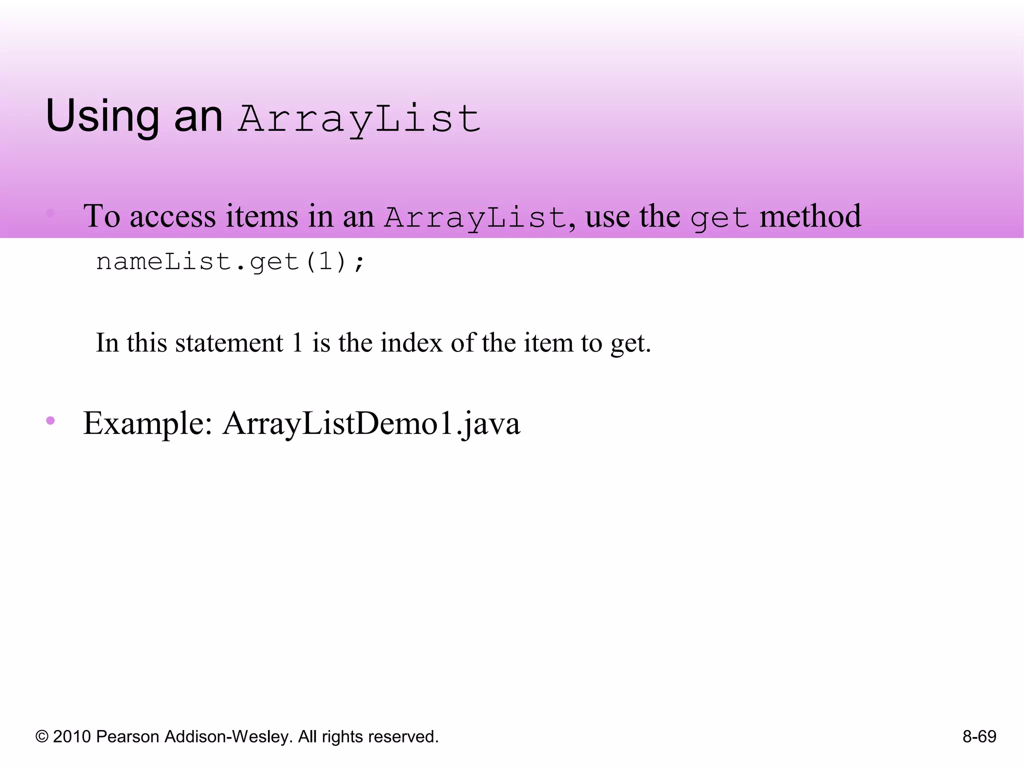 © 2010 Pearson Addison-Wesley. All rights reserved. 8-69
Using an ArrayList
• To access items in an ArrayList, use the get method
nameList.get(1);
In this statement 1 is the index of the item to get.
• Example: ArrayListDemo1.java
 