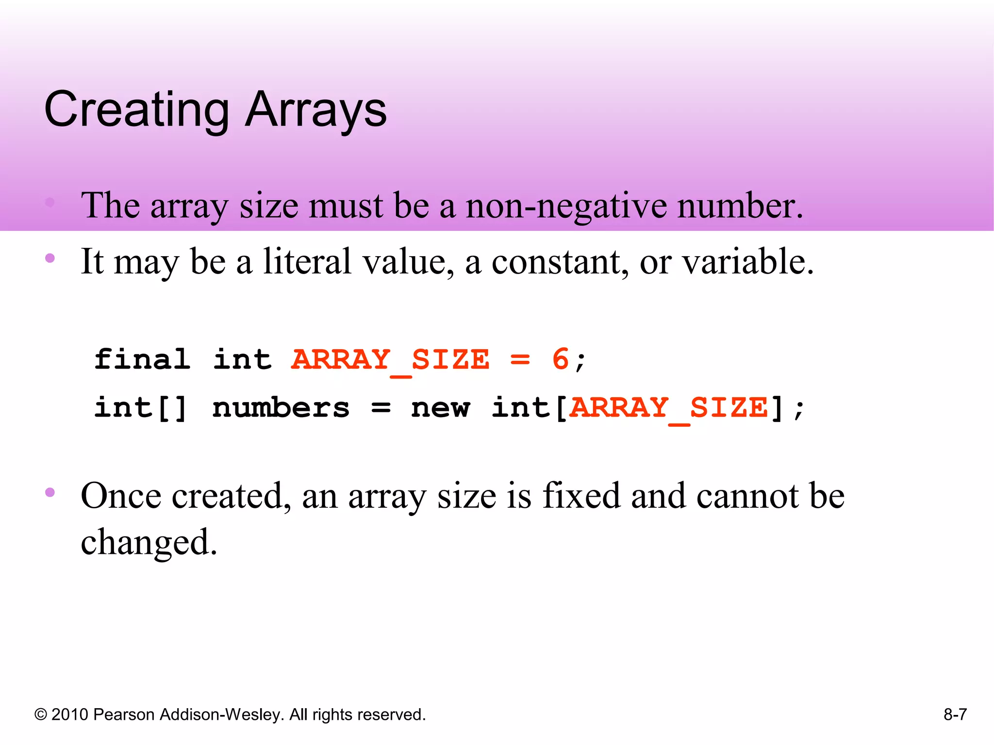 © 2010 Pearson Addison-Wesley. All rights reserved. 8-7
Creating Arrays
• The array size must be a non-negative number.
• It may be a literal value, a constant, or variable.
final int ARRAY_SIZE = 6;
int[] numbers = new int[ARRAY_SIZE];
• Once created, an array size is fixed and cannot be
changed.
 