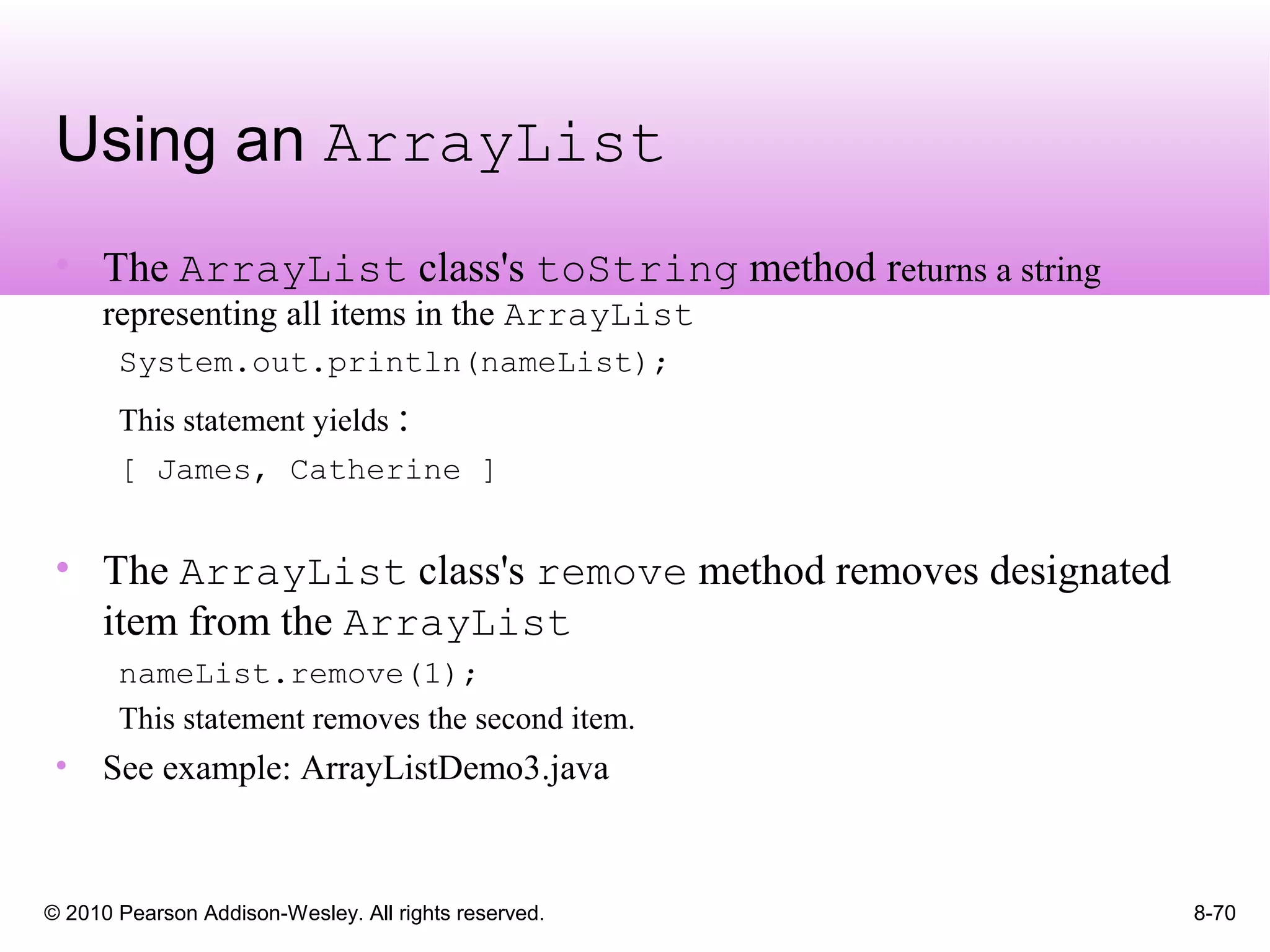 © 2010 Pearson Addison-Wesley. All rights reserved. 8-70
Using an ArrayList
• The ArrayList class's toString method returns a string
representing all items in the ArrayList
System.out.println(nameList);
This statement yields :
[ James, Catherine ]
• The ArrayList class's remove method removes designated
item from the ArrayList
nameList.remove(1);
This statement removes the second item.
• See example: ArrayListDemo3.java
 