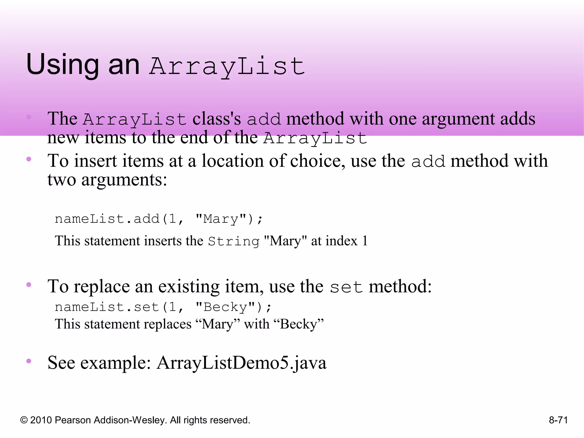 © 2010 Pearson Addison-Wesley. All rights reserved. 8-71
Using an ArrayList
• The ArrayList class's add method with one argument adds
new items to the end of the ArrayList
• To insert items at a location of choice, use the add method with
two arguments:
nameList.add(1, "Mary");
This statement inserts the String "Mary" at index 1
• To replace an existing item, use the set method:
nameList.set(1, "Becky");
This statement replaces “Mary” with “Becky”
• See example: ArrayListDemo5.java
 