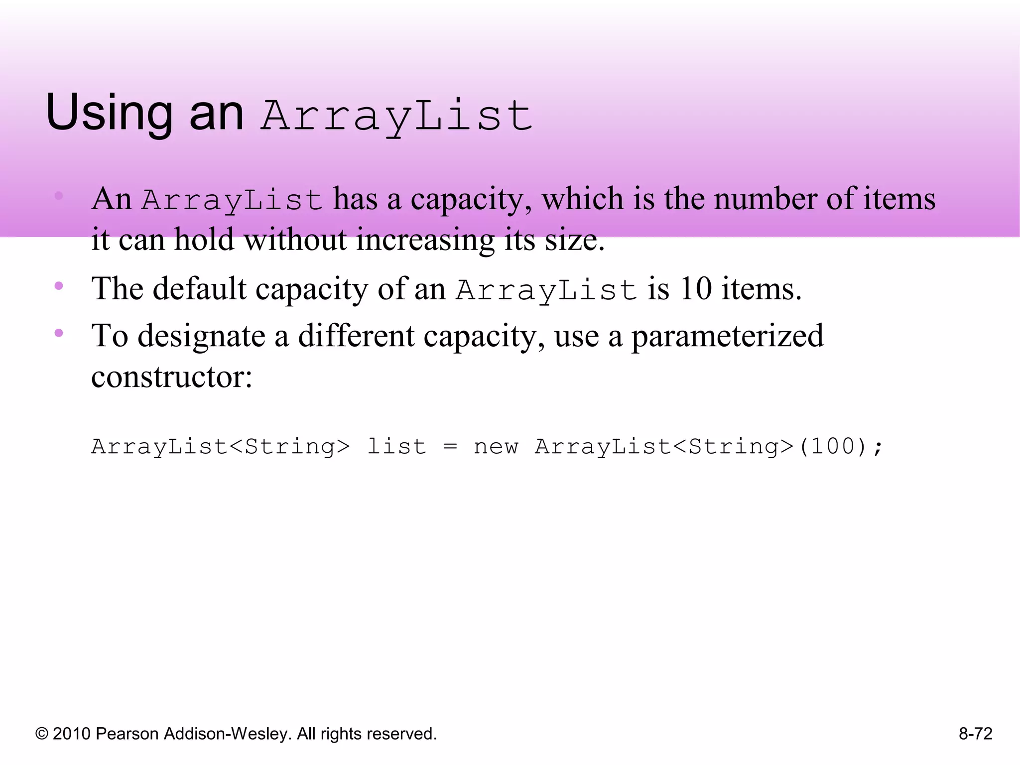 © 2010 Pearson Addison-Wesley. All rights reserved. 8-72
Using an ArrayList
• An ArrayList has a capacity, which is the number of items
it can hold without increasing its size.
• The default capacity of an ArrayList is 10 items.
• To designate a different capacity, use a parameterized
constructor:
ArrayList<String> list = new ArrayList<String>(100);
 