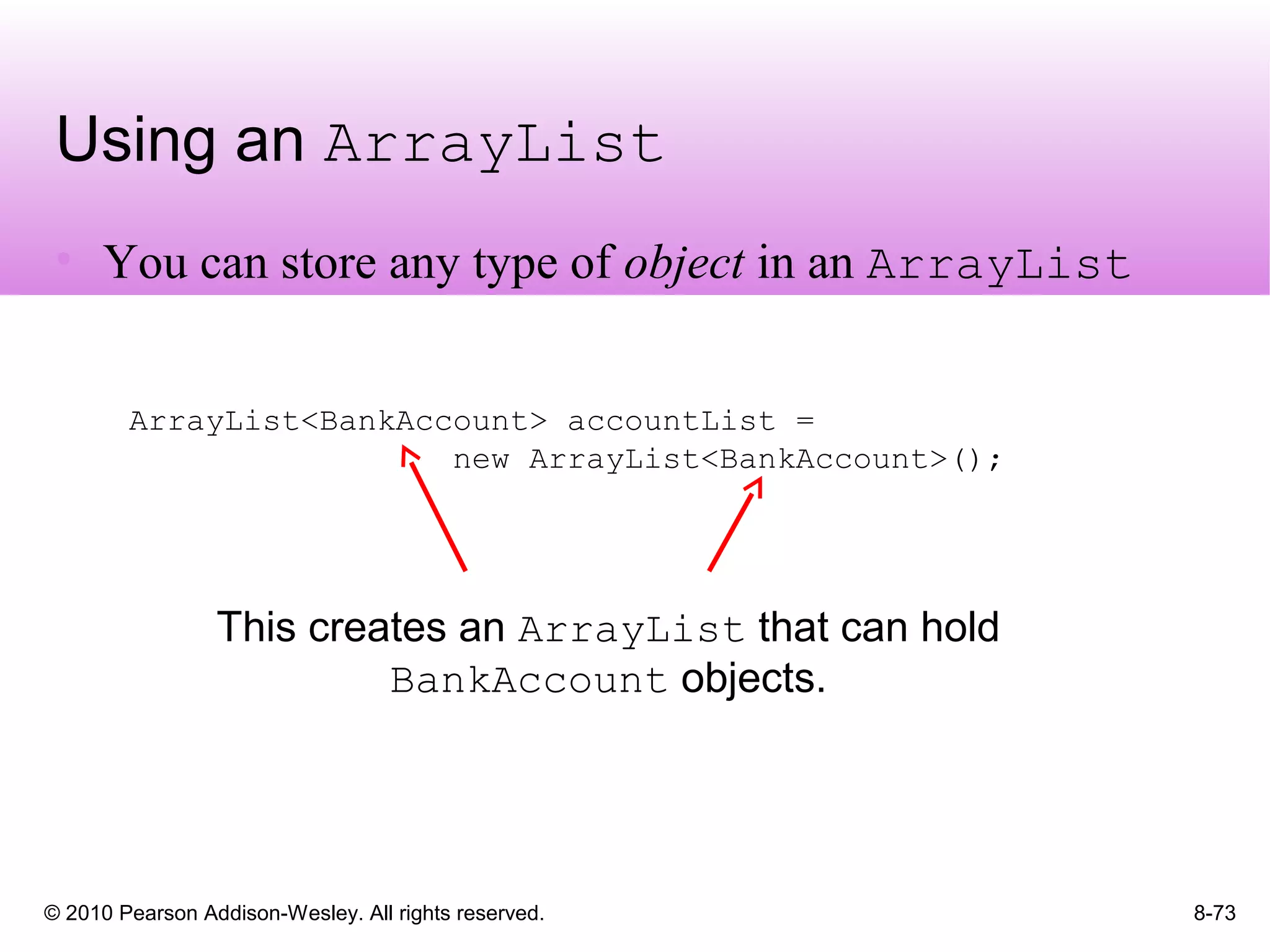 © 2010 Pearson Addison-Wesley. All rights reserved.
Using an ArrayList
• You can store any type of object in an ArrayList
8-73
ArrayList<BankAccount> accountList =
new ArrayList<BankAccount>();
This creates an ArrayList that can hold
BankAccount objects.
 