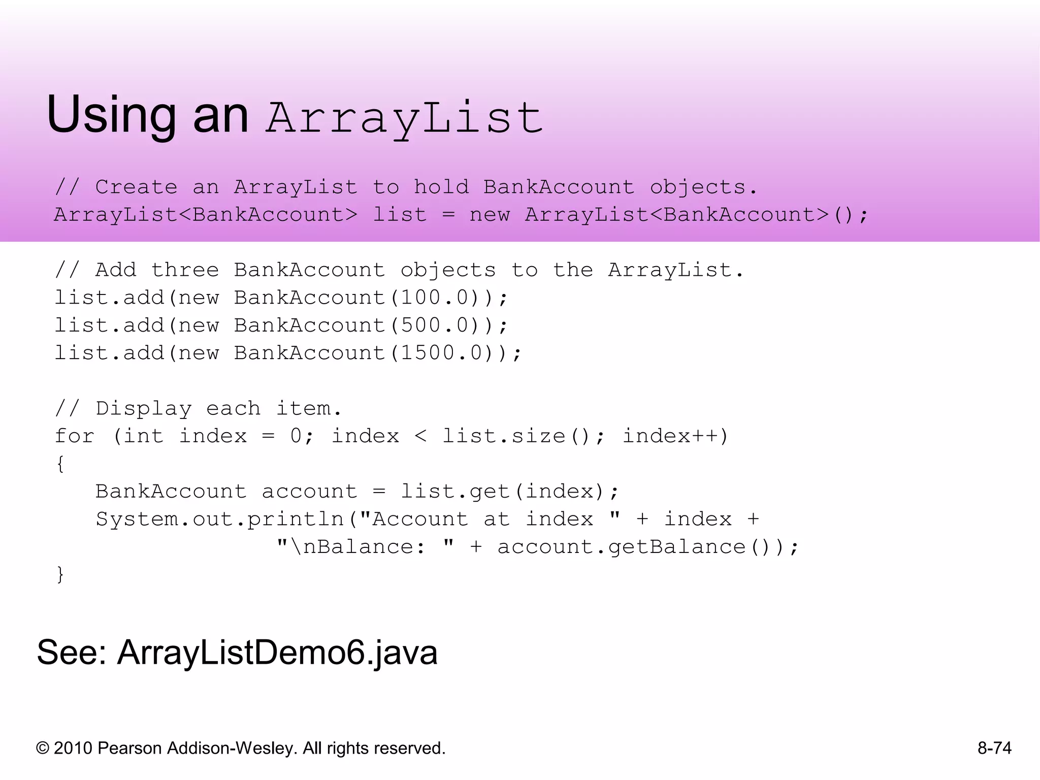 © 2010 Pearson Addison-Wesley. All rights reserved.
Using an ArrayList
8-74
// Create an ArrayList to hold BankAccount objects.
ArrayList<BankAccount> list = new ArrayList<BankAccount>();
// Add three BankAccount objects to the ArrayList.
list.add(new BankAccount(100.0));
list.add(new BankAccount(500.0));
list.add(new BankAccount(1500.0));
// Display each item.
for (int index = 0; index < list.size(); index++)
{
BankAccount account = list.get(index);
System.out.println("Account at index " + index +
"nBalance: " + account.getBalance());
}
See: ArrayListDemo6.java
 