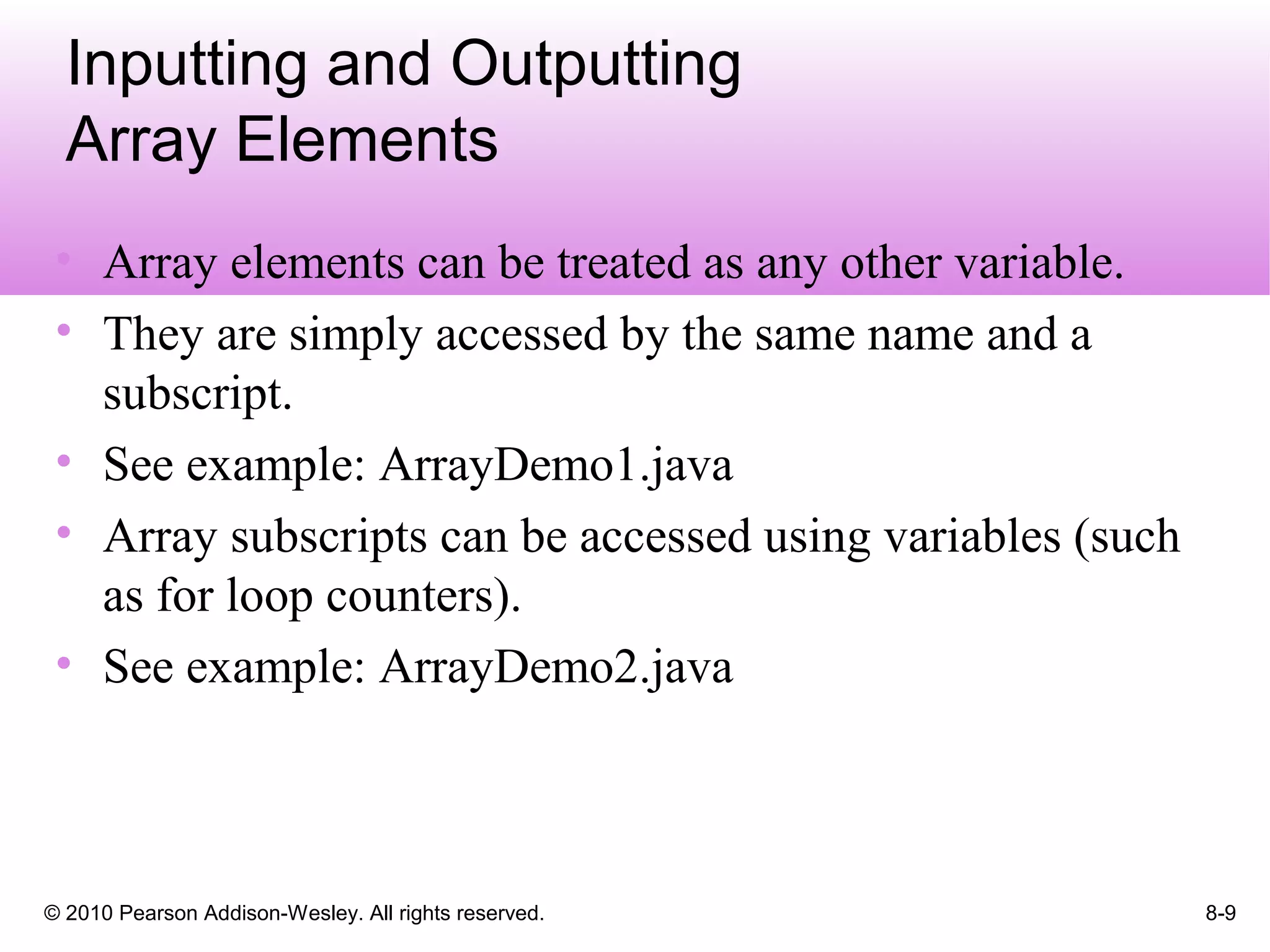 © 2010 Pearson Addison-Wesley. All rights reserved. 8-9
Inputting and Outputting
Array Elements
• Array elements can be treated as any other variable.
• They are simply accessed by the same name and a
subscript.
• See example: ArrayDemo1.java
• Array subscripts can be accessed using variables (such
as for loop counters).
• See example: ArrayDemo2.java
 