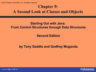 © 2012 Pearson Education, Inc. All rights reserved.

                            Chapter 9:
                A Second Look at Classes and Objects

                         Starting Out with Java:
              From Control Structures through Data Structures

                                                  Second Edition


                         by Tony Gaddis and Godfrey Muganda
 