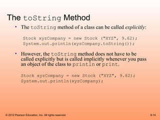 The toString Method
       • The toString method of a class can be called explicitly:

              Stock xyzCompany = new Stock ("XYZ", 9.62);
              System.out.println(xyzCompany.toString());

       • However, the toString method does not have to be
         called explicitly but is called implicitly whenever you pass
         an object of the class to println or print.

            Stock xyzCompany = new Stock ("XYZ", 9.62);
            System.out.println(xyzCompany);




© 2012 Pearson Education, Inc. All rights reserved.                     9-14
 