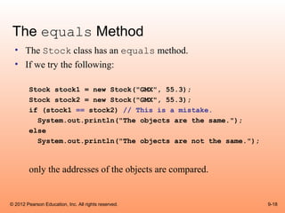 The equals Method
  • The Stock class has an equals method.
  • If we try the following:

        Stock stock1 = new Stock("GMX", 55.3);
        Stock stock2 = new Stock("GMX", 55.3);
        if (stock1 == stock2) // This is a mistake.
          System.out.println("The objects are the same.");
        else
          System.out.println("The objects are not the same.");



        only the addresses of the objects are compared.


© 2012 Pearson Education, Inc. All rights reserved.              9-18
 