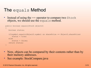 The equals Method
 • Instead of using the == operator to compare two Stock
   objects, we should use the equals method.
   public boolean equals(Stock object2)
   {
      boolean status;

        if(symbol.equals(Object2.symbol && sharePrice == Object2.sharePrice)
           status = true;
        else
           status = false;
        return status;
   }



 • Now, objects can be compared by their contents rather than by
   their memory addresses.
 • See example: StockCompare.java

© 2012 Pearson Education, Inc. All rights reserved.                            9-19
 