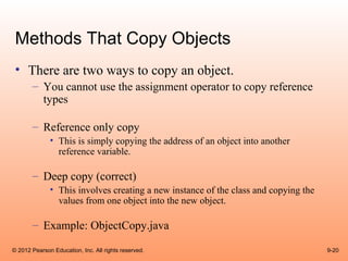 Methods That Copy Objects
 • There are two ways to copy an object.
       – You cannot use the assignment operator to copy reference
         types

       – Reference only copy
              • This is simply copying the address of an object into another
                reference variable.

       – Deep copy (correct)
              • This involves creating a new instance of the class and copying the
                values from one object into the new object.

       – Example: ObjectCopy.java

© 2012 Pearson Education, Inc. All rights reserved.                                  9-20
 