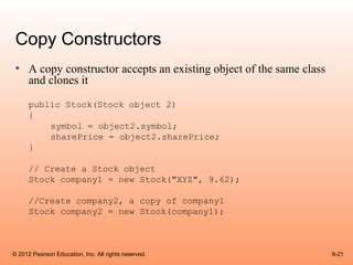 Copy Constructors
 • A copy constructor accepts an existing object of the same class
   and clones it
      public Stock(Stock object 2)
      {
          symbol = object2.symbol;
          sharePrice = object2.sharePrice;
      }

      // Create a Stock object
      Stock company1 = new Stock("XYZ", 9.62);

      //Create company2, a copy of company1
      Stock company2 = new Stock(company1);



© 2012 Pearson Education, Inc. All rights reserved.                  9-21
 