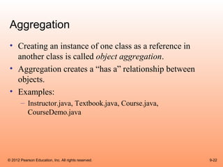 Aggregation
 • Creating an instance of one class as a reference in
   another class is called object aggregation.
 • Aggregation creates a “has a” relationship between
   objects.
 • Examples:
       – Instructor.java, Textbook.java, Course.java,
         CourseDemo.java




© 2012 Pearson Education, Inc. All rights reserved.      9-22
 