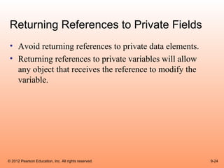 Returning References to Private Fields
 • Avoid returning references to private data elements.
 • Returning references to private variables will allow
   any object that receives the reference to modify the
   variable.




© 2012 Pearson Education, Inc. All rights reserved.       9-24
 