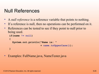 Null References
 • A null reference is a reference variable that points to nothing.
 • If a reference is null, then no operations can be performed on it.
 • References can be tested to see if they point to null prior to
   being used.
       if(name != null)
       {
         System.out.println("Name is: "
                            + name.toUpperCase());
       }

 • Examples: FullName.java, NameTester.java



© 2012 Pearson Education, Inc. All rights reserved.                     9-25
 
