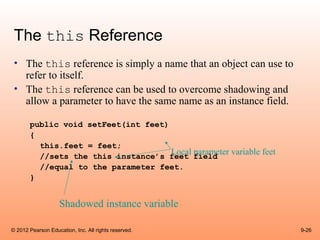 The this Reference
 • The this reference is simply a name that an object can use to
   refer to itself.
 • The this reference can be used to overcome shadowing and
   allow a parameter to have the same name as an instance field.

       public void setFeet(int feet)
       {
         this.feet = feet;
                                     Local parameter variable feet
         //sets the this instance’s feet field
         //equal to the parameter feet.
       }


                    Shadowed instance variable

© 2012 Pearson Education, Inc. All rights reserved.                  9-26
 