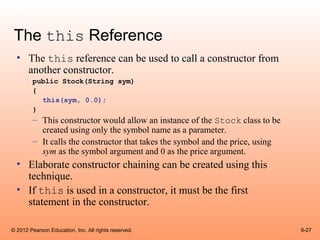 The this Reference
  • The this reference can be used to call a constructor from
    another constructor.
        public Stock(String sym)
        {
          this(sym, 0.0);
        }
        – This constructor would allow an instance of the Stock class to be
          created using only the symbol name as a parameter.
        – It calls the constructor that takes the symbol and the price, using
          sym as the symbol argument and 0 as the price argument.
  • Elaborate constructor chaining can be created using this
    technique.
  • If this is used in a constructor, it must be the first
    statement in the constructor.

© 2012 Pearson Education, Inc. All rights reserved.                             9-27
 