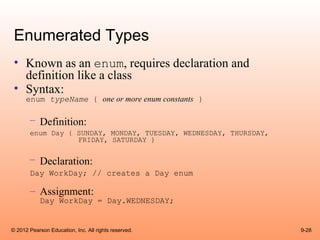 Enumerated Types
 • Known as an enum, requires declaration and
   definition like a class
 • Syntax:
      enum typeName { one or more enum constants }

       – Definition:
       enum Day { SUNDAY, MONDAY, TUESDAY, WEDNESDAY, THURSDAY,
                  FRIDAY, SATURDAY }

       – Declaration:
       Day WorkDay; // creates a Day enum

       – Assignment:
            Day WorkDay = Day.WEDNESDAY;


© 2012 Pearson Education, Inc. All rights reserved.               9-28
 