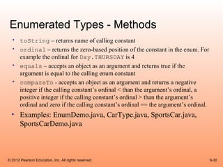 Enumerated Types - Methods
  • toString – returns name of calling constant
  • ordinal – returns the zero-based position of the constant in the enum. For
    example the ordinal for Day.THURSDAY is 4
  • equals – accepts an object as an argument and returns true if the
    argument is equal to the calling enum constant
  • compareTo - accepts an object as an argument and returns a negative
    integer if the calling constant’s ordinal < than the argument’s ordinal, a
    positive integer if the calling constant’s ordinal > than the argument’s
    ordinal and zero if the calling constant’s ordinal == the argument’s ordinal.
  • Examples: EnumDemo.java, CarType.java, SportsCar.java,
    SportsCarDemo.java



© 2012 Pearson Education, Inc. All rights reserved.                                 9-30
 