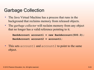 Garbage Collection
  • The Java Virtual Machine has a process that runs in the
    background that reclaims memory from released objects.
  • The garbage collector will reclaim memory from any object
    that no longer has a valid reference pointing to it.
             BankAccount account1 = new BankAccount(500.0);
             BankAccount account2 = account1;

  • This sets account1 and account2 to point to the same
    object.




© 2012 Pearson Education, Inc. All rights reserved.             9-33
 