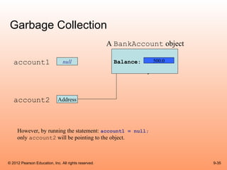 Garbage Collection
                                                      A BankAccount object

   account1                     null                   Balance:   500.0




   account2                  Address




     However, by running the statement: account1 = null;
     only account2 will be pointing to the object.



© 2012 Pearson Education, Inc. All rights reserved.                          9-35
 