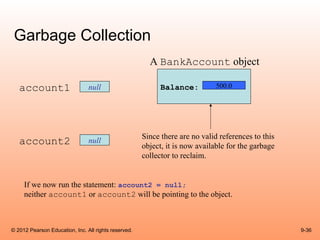 Garbage Collection
                                                        A BankAccount object

   account1                     null                        Balance:          500.0




                                                      Since there are no valid references to this
   account2                     null
                                                      object, it is now available for the garbage
                                                      collector to reclaim.


     If we now run the statement: account2 = null;
     neither account1 or account2 will be pointing to the object.



© 2012 Pearson Education, Inc. All rights reserved.                                                 9-36
 