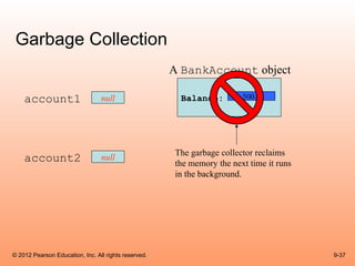 Garbage Collection
                                                      A BankAccount object

    account1                     null                  Balance:         500.0




                                                      The garbage collector reclaims
    account2                     null
                                                      the memory the next time it runs
                                                      in the background.




© 2012 Pearson Education, Inc. All rights reserved.                                      9-37
 
