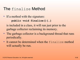 The finalize Method
 • If a method with the signature:
              public void finalize(){…}
   is included in a class, it will run just prior to the
   garbage collector reclaiming its memory.
 • The garbage collector is a background thread that runs
   periodically.
 • It cannot be determined when the finalize method
   will actually be run.


© 2012 Pearson Education, Inc. All rights reserved.         9-38
 