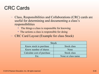 CRC Cards
          – Class, Responsibilities and Collaborations (CRC) cards are
            useful for determining and documenting a class’s
            responsibilities
                   • The things a class is responsible for knowing
                   • The actions a class is responsible for doing
          – CRC Card Layout (Example for class Stock)

                                                         Stock
                             Know stock to purchase                 Stock class
                             Know number of shares                     None
                            Calculate cost of purchase              Stock class
                                       Etc.                      None or class name




© 2012 Pearson Education, Inc. All rights reserved.                                   9-40
 