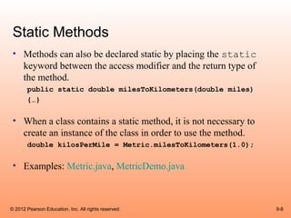 Static Methods
 • Methods can also be declared static by placing the static
   keyword between the access modifier and the return type of
   the method.
       public static double milesToKilometers(double miles)
       {…}

 • When a class contains a static method, it is not necessary to
   create an instance of the class in order to use the method.
       double kilosPerMile = Metric.milesToKilometers(1.0);

 • Examples: Metric.java, MetricDemo.java



© 2012 Pearson Education, Inc. All rights reserved.                9-8
 