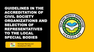 GUIDELINES IN THE
ACCREDITATION OF
CIVIL SOCIETY
ORGANIZATIONS AND
SELECTION OF
REPRESENTATIVES
TO THE LOCAL
SPECIAL BODIES
Municipal Planning and
Development Office
 