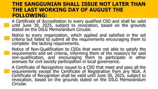 THE SANGGUNIAN SHALL ISSUE NOT LATER THAN
THE LAST WORKING DAY OF AUGUST THE
FOLLOWING:
A Certificate of Accreditation to every qualified CSO and shall be valid
until June 30, 2025, subject to revocation, based on the grounds
stated on the DILG Memorandum Circular.
Notice to every organization, which applied and satisfied in the set
criteria but failed to submit all the requirements encouraging them to
complete the lacking requirements.
Notice of Non-Qualification to CSOs that were not able to satisfy the
requirements and set criteria, informing them of the reason/s for said
non-qualification, and encouraging them to participate in other
avenues for civil society participation in local governance.
A Certificate of Recognition issued to a CSO that meet and pass all the
requirements except the Certificate of Registration from any NGA. A
Certificate of Recognition shall be valid until June 30, 2025, subject to
revocation, based on the grounds stated on the DILG Memorandum
Circular.
 