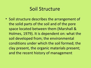 Soil Structure
• Soil structure describes the arrangement of
  the solid parts of the soil and of the pore
  space located between them (Marshall &
  Holmes, 1979). It is dependent on: what the
  soil developed from; the environmental
  conditions under which the soil formed; the
  clay present, the organic materials present;
  and the recent history of management
 