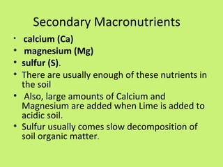 Secondary Macronutrients
•    calcium (Ca)
•    magnesium (Mg)
•   sulfur (S).
•   There are usually enough of these nutrients in
    the soil
•    Also, large amounts of Calcium and
    Magnesium are added when Lime is added to
    acidic soil.
•   Sulfur usually comes slow decomposition of
    soil organic matter.
 
