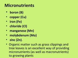 Micronutrients
• boron (B)
•    copper (Cu)
•    iron (Fe)
•    chloride (Cl)
•    manganese (Mn)
•    molybdenum (Mo)
•    zinc (Zn).
•   Organic matter such as grass clippings and
    tree leaves is an excellent way of providing
    micronutrients (as well as macronutrients)
    to growing plants
 