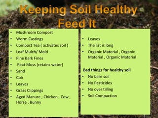 •   Mushroom Compost
•   Worm Castings                    •   Leaves
•   Compost Tea ( activates soil )   •   The list is long
•   Leaf Mulch/ Mold                 •   Organic Material , Organic
•   Pine Bark Fines                      Material , Organic Material
•    Peat Moss (retains water)
•   Sand                              Bad things for healthy soil
•   Coir                             • No bare soil
•   Leaves                           • No Pesticides
•   Grass Clippings                  • No over tilling
•   Aged Manure , Chicken , Cow ,    • Soil Compaction
    Horse , Bunny
 