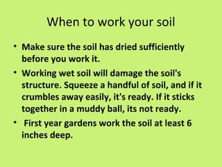 When to work your soil
• Make sure the soil has dried sufficiently
  before you work it.
• Working wet soil will damage the soil's
  structure. Squeeze a handful of soil, and if it
  crumbles away easily, it's ready. If it sticks
  together in a muddy ball, its not ready.
• First year gardens work the soil at least 6
  inches deep.
 