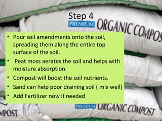 Step 4

• Pour soil amendments onto the soil,
  spreading them along the entire top
  surface of the soil.
• Peat moss aerates the soil and helps with
  moisture absorption.
• Compost will boost the soil nutrients.
• Sand can help poor draining soil ( mix well)
• Add Fertilizer now if needed
 