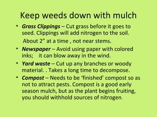 Keep weeds down with mulch
• Grass Clippings – Cut grass before it goes to
  seed. Clippings will add nitrogen to the soil.
   About 2” at a time , not near stems.
• Newspaper – Avoid using paper with colored
  inks; it can blow away in the wind.
• Yard waste – Cut up any branches or woody
  material. . Takes a long time to decompose.
• Compost – Needs to be ‘finished’ compost so as
  not to attract pests. Compost is a good early
  season mulch, but as the plant begins fruiting,
  you should withhold sources of nitrogen.
 